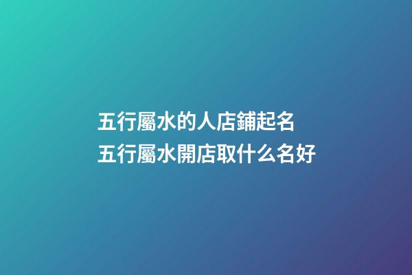 五行屬水的人店鋪起名 五行屬水開店取什么名好